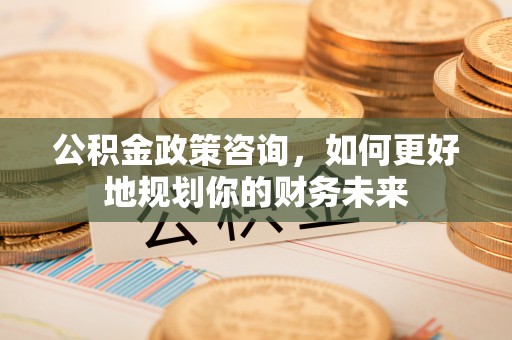 崇义公积金政策咨询，如何更好地规划你的财务未来