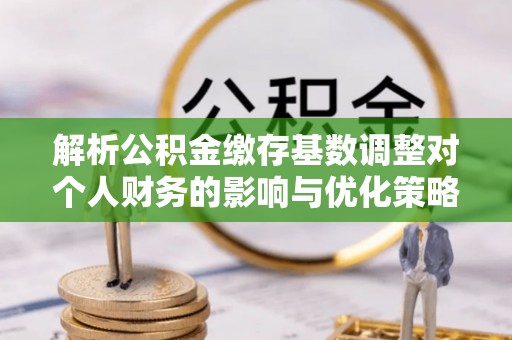 崇义解析公积金缴存基数调整对个人财务的影响与优化策略