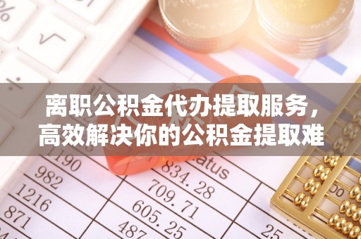 崇义离职公积金代办提取服务，高效解决你的公积金提取难题