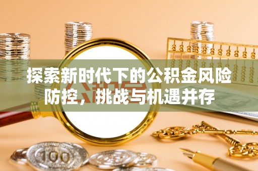 崇义探索新时代下的公积金风险防控，挑战与机遇并存