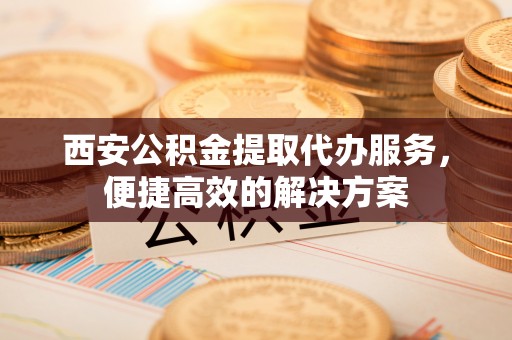 崇义西安公积金提取代办服务，便捷高效的解决方案