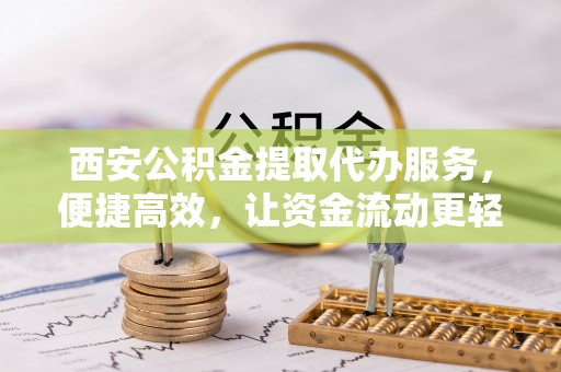 崇义西安公积金提取代办服务，便捷高效，让资金流动更轻松