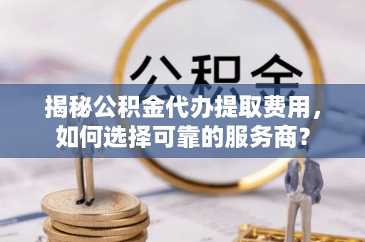 崇义揭秘公积金代办提取费用，如何选择可靠的服务商？