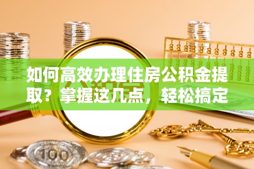 崇义如何高效办理住房公积金提取？掌握这几点，轻松搞定！
