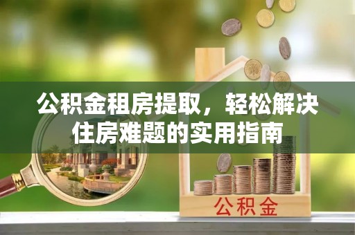 崇义公积金租房提取，轻松解决住房难题的实用指南