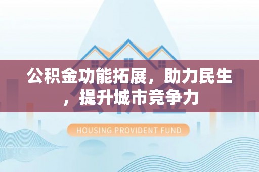 崇义公积金功能拓展，助力民生，提升城市竞争力