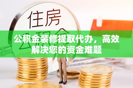 崇义公积金装修提取代办，高效解决您的资金难题