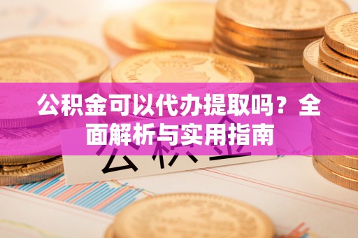 崇义公积金可以代办提取吗？全面解析与实用指南