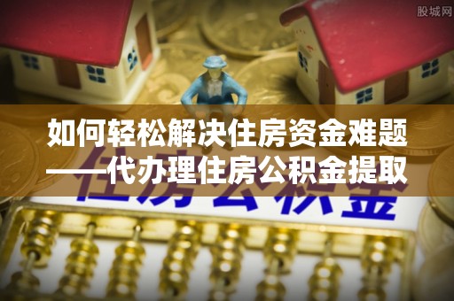 崇义如何轻松解决住房资金难题——代办理住房公积金提取服务详解
