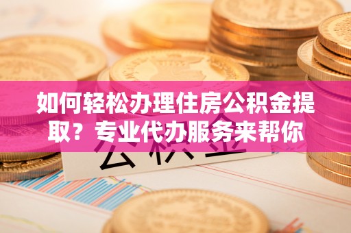 崇义如何轻松办理住房公积金提取？专业代办服务来帮你