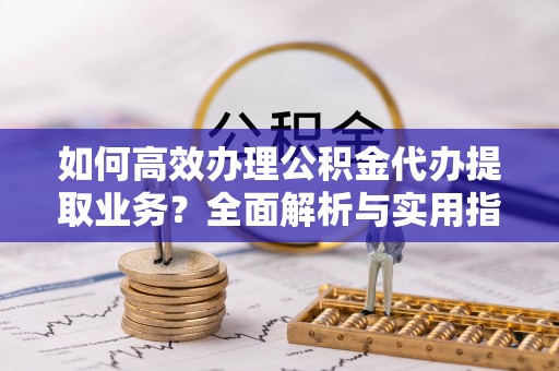 崇义如何高效办理公积金代办提取业务？全面解析与实用指南