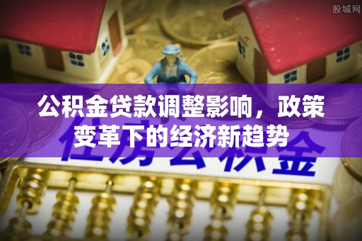 崇义公积金贷款调整影响，政策变革下的经济新趋势