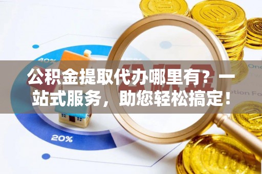 崇义公积金提取代办哪里有？一站式服务，助您轻松搞定！
