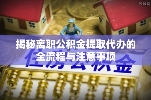 崇义揭秘离职公积金提取代办的全流程与注意事项