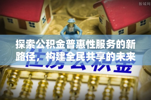 崇义探索公积金普惠性服务的新路径，构建全民共享的未来