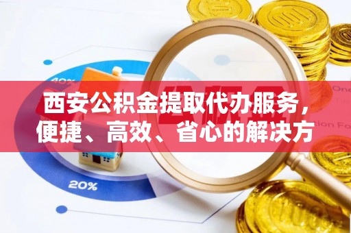 崇义西安公积金提取代办服务，便捷、高效、省心的解决方案