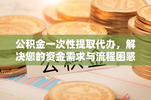 崇义公积金一次性提取代办，解决您的资金需求与流程困惑