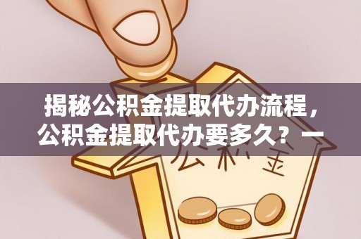 崇义揭秘公积金提取代办流程，公积金提取代办要多久？一文读懂