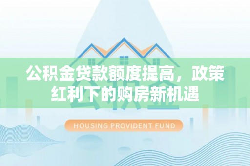 崇义公积金贷款额度提高，政策红利下的购房新机遇