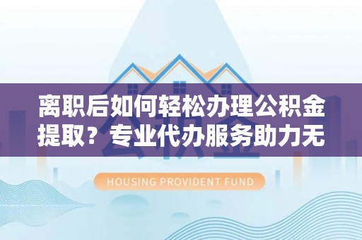 崇义离职后如何轻松办理公积金提取？专业代办服务助力无忧