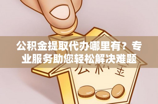 崇义公积金提取代办哪里有？专业服务助您轻松解决难题