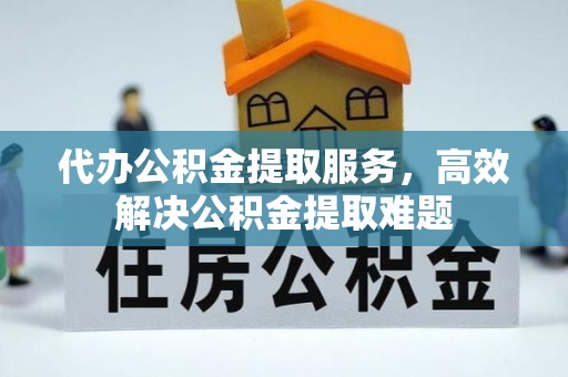 崇义代办公积金提取服务，高效解决公积金提取难题