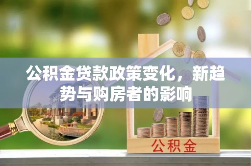崇义公积金贷款政策变化，新趋势与购房者的影响
