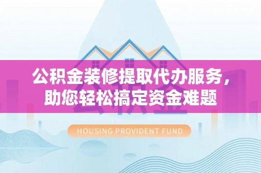 崇义公积金装修提取代办服务，助您轻松搞定资金难题