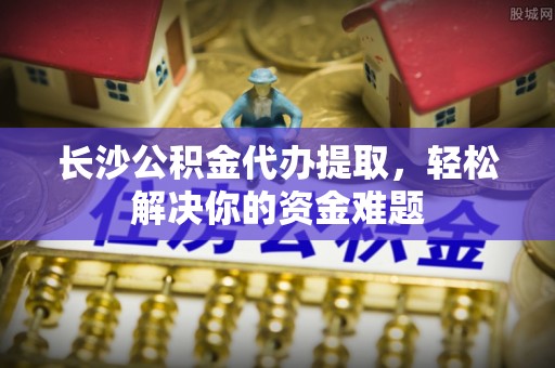 崇义长沙公积金代办提取，轻松解决你的资金难题