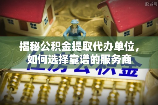 崇义揭秘公积金提取代办单位，如何选择靠谱的服务商