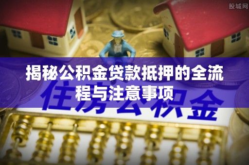 崇义揭秘公积金贷款抵押的全流程与注意事项