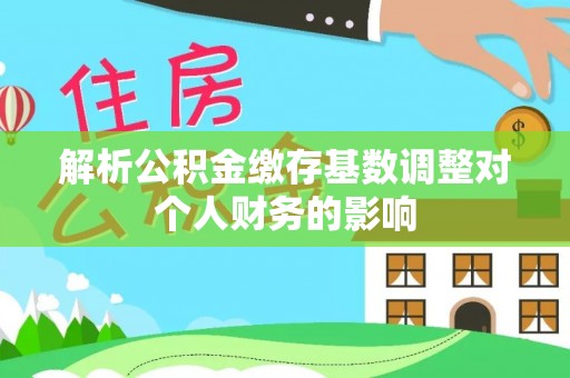 崇义解析公积金缴存基数调整对个人财务的影响