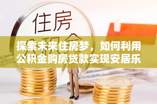 崇义探索未来住房梦，如何利用公积金购房贷款实现安居乐业