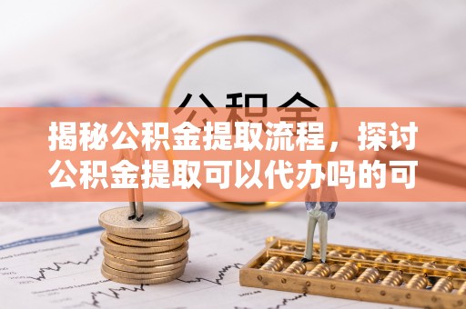 崇义揭秘公积金提取流程，探讨公积金提取可以代办吗的可行性与注意事项