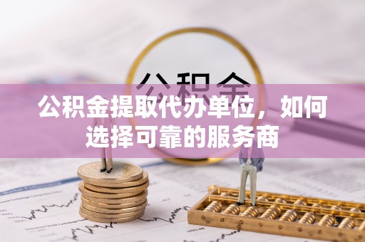 崇义公积金提取代办单位，如何选择可靠的服务商
