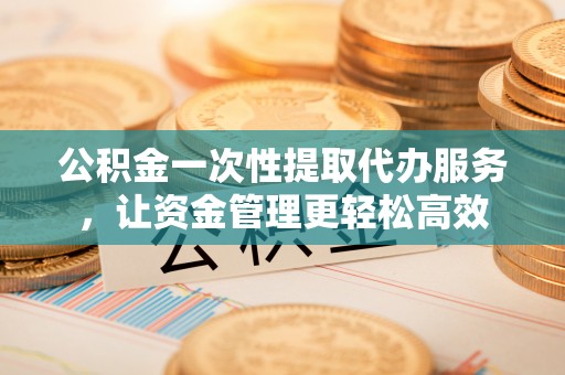 崇义公积金一次性提取代办服务，让资金管理更轻松高效