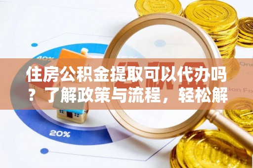 崇义住房公积金提取可以代办吗？了解政策与流程，轻松解决你的疑问
