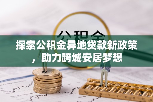 崇义探索公积金异地贷款新政策，助力跨城安居梦想