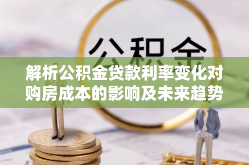 崇义解析公积金贷款利率变化对购房成本的影响及未来趋势