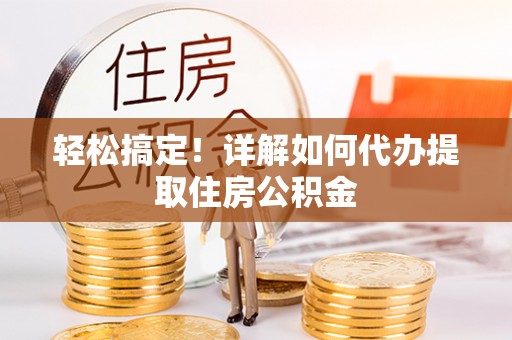 崇义轻松搞定！详解如何代办提取住房公积金
