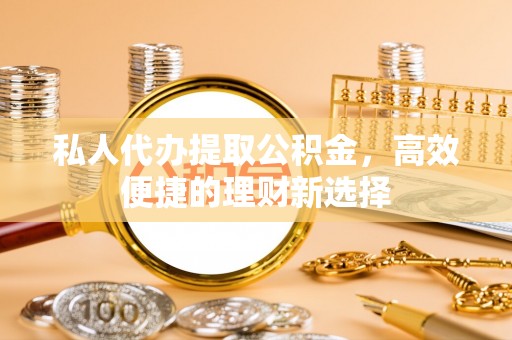崇义私人代办提取公积金，高效便捷的理财新选择