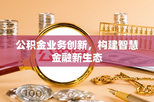 崇义公积金业务创新，构建智慧金融新生态