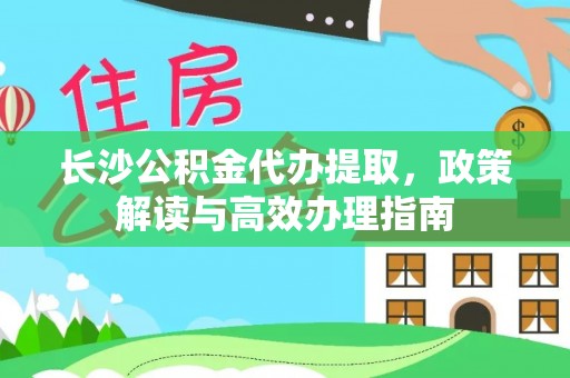 崇义长沙公积金代办提取，政策解读与高效办理指南