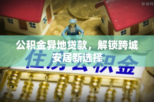 崇义公积金异地贷款，解锁跨城安居新选择