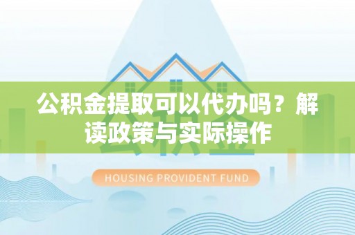 崇义公积金提取可以代办吗？解读政策与实际操作