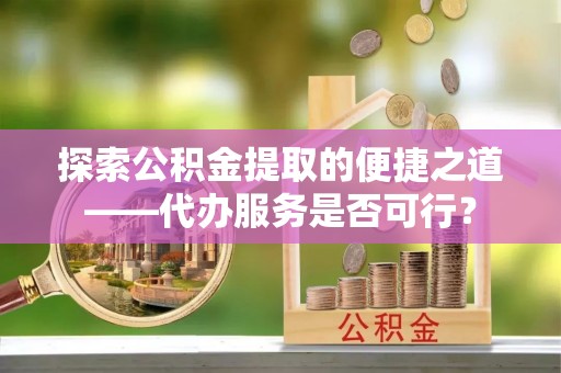 崇义探索公积金提取的便捷之道——代办服务是否可行？