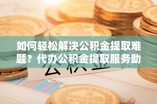 崇义如何轻松解决公积金提取难题？代办公积金提取服务助您一臂之力