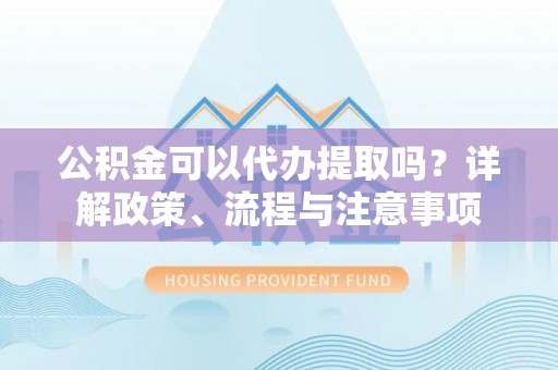 崇义公积金可以代办提取吗？详解政策、流程与注意事项