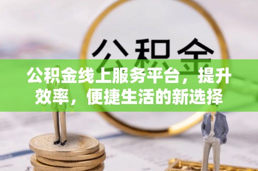 崇义公积金线上服务平台，提升效率，便捷生活的新选择