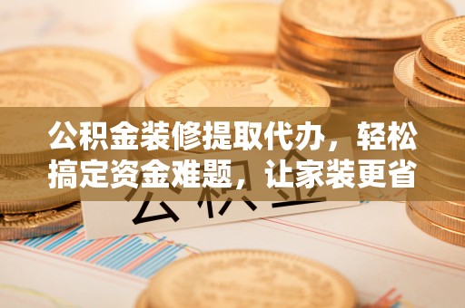 崇义公积金装修提取代办，轻松搞定资金难题，让家装更省心
